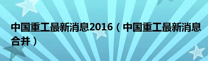 中国重工重组最新进展报告